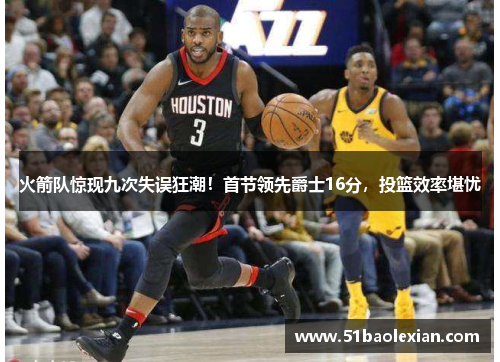 火箭队惊现九次失误狂潮！首节领先爵士16分，投篮效率堪忧